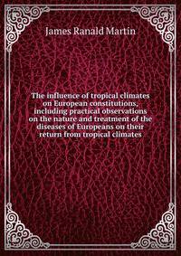 The influence of tropical climates on European constitutions, including practical observations on the nature and treatment of the diseases of Europeans on their return from tropical climates