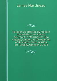 Religion as affected by modern materialism: an address delivered in Manchester New college, London, at the opening of its eighty-ninth session, on Tuesday, October 6, 1874