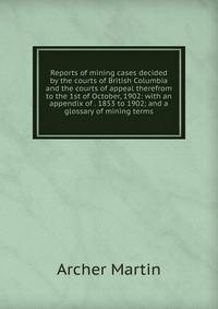 Reports of mining cases decided by the courts of British Columbia and the courts of appeal therefrom to the 1st of October, 1902: with an appendix of . 1853 to 1902; and a glossary of mining terms
