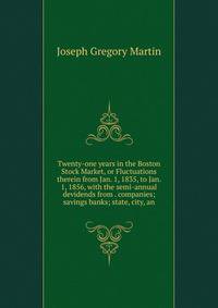 Twenty-one years in the Boston Stock Market, or Fluctuations therein from Jan. 1, 1835, to Jan. 1, 1856, with the semi-annual devidends from . companies; savings banks; state, city, an