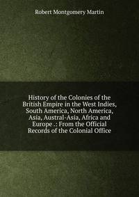 History of the Colonies of the British Empire in the West Indies, South America, North America, Asia, Austral-Asia, Africa and Europe .: From the Official Records of the Colonial Office