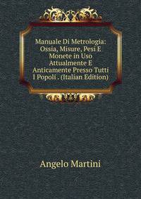Manuale Di Metrologia: Ossia, Misure, Pesi E Monete in Uso Attualmente E Anticamente Presso Tutti I Popoli . (Italian Edition)