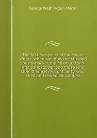 The first two years of Kansas, or, Where, when and how the Missouri bushwhacker, the Missouri train and bank robber, and those who stole themselves . of liberty, were sired and reared: an address