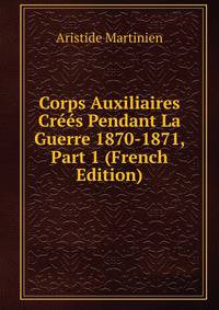 Corps Auxiliaires Crees Pendant La Guerre 1870-1871, Part 1 (French Edition)
