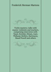 Violin mastery; talks with master violinists and teachers, comprising interviews with Ysaye, Kreisler, Elman, Auer, Thibaud, Heifetz, Hartmann, Maud Powell and others