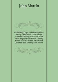 My Fishing Days and Fishing Ways: Being a Record of Experiences Gathered During Forty-Six Years of an Angler's Life While Fishing for So-Called Coarse . of Sixteen Counties and Twenty-Five Rivers