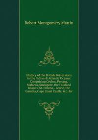 History of the British Possessions in the Indian &amp; Atlantic Oceans: Comprising Ceylon, Penang, Malacca, Sincapore, the Falkland Islands, St. Helena, . Leone, the Gambia, Cape Coast Castle, &amp;c. &amp;c