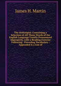 The Orthoepist: Containing a Selection of All Those Words of the English Language Usually Pronounced Improperly, with a Reading Exercise Following . Preceding Vocabulary : Appended Is a List of