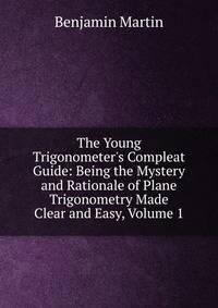 The Young Trigonometer's Compleat Guide: Being the Mystery and Rationale of Plane Trigonometry Made Clear and Easy, Volume 1