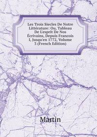 Les Trois Siecles De Notre Litt?rature: Ou, Tableau De L'esprit De Nos ?crivains, Depuis Francois I, Jusqu'en 1772, Volume 3 (French Edition)