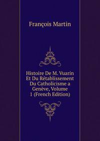 Histoire De M. Vuarin Et Du Retablissement Du Catholicisme a Geneve, Volume 1 (French Edition)