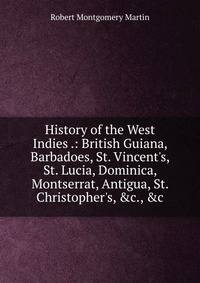 History of the West Indies .: British Guiana, Barbadoes, St. Vincent's, St. Lucia, Dominica, Montserrat, Antigua, St. Christopher's, &amp;c., &amp;c