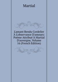 L'amant Rendu Cordelier ? L'observance D'amours: Po?me Attribu? ? Martial D'auvergne, Volume 16 (French Edition)