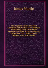 The Angler's Guide: The Most Complete and Practical Ever Written. Containing Every Instruction Necessary to Make All Who May Feel Disposed to Try . Baits, Times, Seasons, Fish, and the Met
