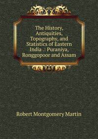 The History, Antiquities, Topography, and Statistics of Eastern India .: Puraniya, Ronggopoor and Assam