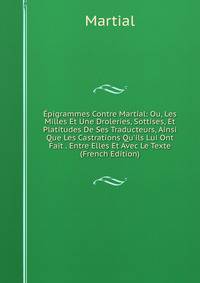 ?pigrammes Contre Martial: Ou, Les Milles Et Une Droleries, Sottises, Et Platitudes De Ses Traducteurs, Ainsi Que Les Castrations Qu'ils Lui Ont Fait . Entre Elles Et Avec Le Texte (French Edition)