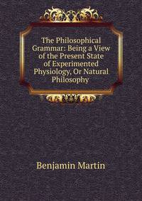 The Philosophical Grammar: Being a View of the Present State of Experimented Physiology, Or Natural Philosophy .