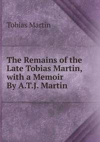 The Remains of the Late Tobias Martin, with a Memoir By A.T.J. Martin.