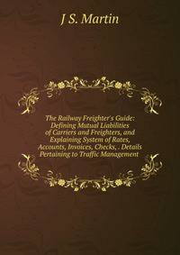 The Railway Freighter's Guide: Defining Mutual Liabilities of Carriers and Freighters, and Explaining System of Rates, Accounts, Invoices, Checks, . Details Pertaining to Traffic Management .