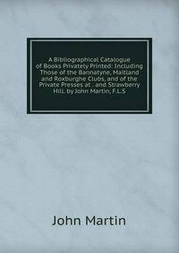 A Bibliographical Catalogue of Books Privately Printed: Including Those of the Bannatyne, Maitland and Roxburghe Clubs, and of the Private Presses at . and Strawberry Hill. by John Martin, F.L.S.