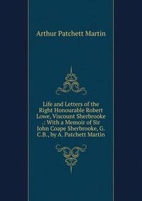 Life and Letters of the Right Honourable Robert Lowe, Viscount Sherbrooke .: With a Memoir of Sir John Coape Sherbrooke, G.C.B., by A. Patchett Martin