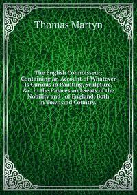 The English Connoisseur: Containing an Account of Whatever Is Curious in Painting, Sculpture, &amp;c. in the Palaces and Seats of the Nobility and . of England, Both in Town and Country. .