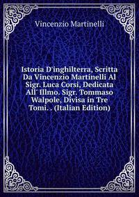 Istoria D'inghilterra, Scritta Da Vincenzio Martinelli Al Sigr. Luca Corsi, Dedicata All' Illmo. Sigr. Tommaso Walpole, Divisa in Tre Tomi. . (Italian Edition)