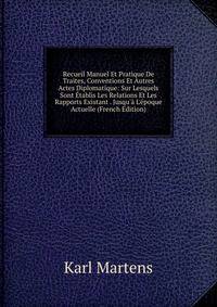 Recueil Manuel Et Pratique De Traites, Conventions Et Autres Actes Diplomatique: Sur Lesquels Sont ?tablis Les Relations Et Les Rapports Existant . Jusqu'? L'?poque Actuelle (French Edition)