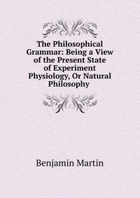 The Philosophical Grammar: Being a View of the Present State of Experiment Physiology, Or Natural Philosophy .