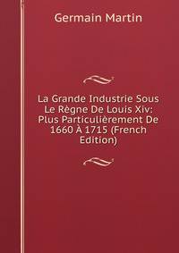 La Grande Industrie Sous Le Regne De Louis Xiv: Plus Particulierement De 1660 A 1715 (French Edition)