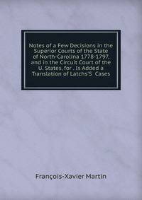 Notes of a Few Decisions in the Superior Courts of the State of North-Carolina 1778-1797, and in the Circuit Court of the U. States, for . Is Added a Translation of Latchs'S Cases