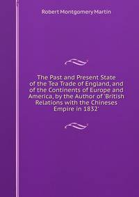 The Past and Present State of the Tea Trade of England, and of the Continents of Europe and America, by the Author of 'British Relations with the Chineses Empire in 1832'.