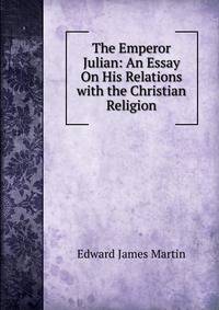 The Emperor Julian: An Essay On His Relations with the Christian Religion