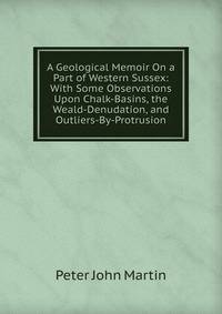A Geological Memoir On a Part of Western Sussex: With Some Observations Upon Chalk-Basins, the Weald-Denudation, and Outliers-By-Protrusion