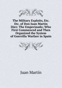 The Military Exploits, Etc. Etc. of Don Juan Martin Diez: The Empecinado; Who First Commenced and Then Organized the System of Guerrilla Warfare in Spain