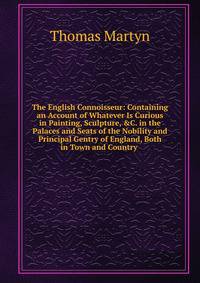 The English Connoisseur: Containing an Account of Whatever Is Curious in Painting, Sculpture, &amp;C. in the Palaces and Seats of the Nobility and Principal Gentry of England, Both in Town and Country .