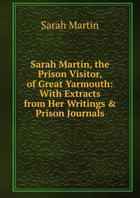 Sarah Martin, the Prison Visitor, of Great Yarmouth: With Extracts from Her Writings &amp; Prison Journals