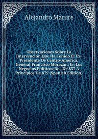Observaciones Sobre La Intervencion Que Ha Tenido El Ex-Presidente De Centro-America, General Francisco Morazan, En Los Negocios Politicos De . De 837 A Principios De 839 (Spanish Edition)
