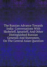 The Russian Advance Towards India: Conversations With Skobeleff, Ignatieff, And Other Distinguished Russian Generals And Statesmen, On The Central Asian Question