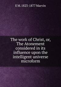 The work of Christ, or, The Atonement considered in its influence upon the intelligent universe microform