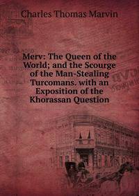 Merv: The Queen of the World; and the Scourge of the Man-Stealing Turcomans. with an Exposition of the Khorassan Question