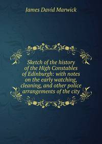Sketch of the history of the High Constables of Edinburgh: with notes on the early watching, cleaning, and other police arrangements of the city