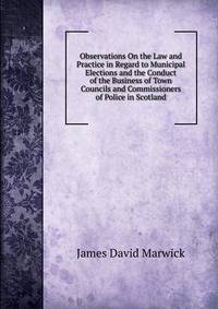 Observations On the Law and Practice in Regard to Municipal Elections and the Conduct of the Business of Town Councils and Commissioners of Police in Scotland