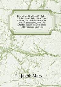 Geschichte Des Erzstifts Trier, D. I: Der Stadt Trier &amp; Des Trier. Landes, Als Churf?rstenthum Und Als Erzdi?cese, Von Den ?ltesten Zeiten Bis Zum Jahre 1816 (German Edition)