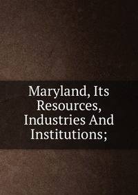 Maryland, Its Resources, Industries And Institutions;