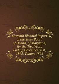 Eleventh Biennial Report of the State Board of Health, of Maryland, for the Two Years Ending December 31st, 1895. Volume 1896