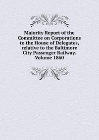 Majority Report of the Committee on Corporations to the House of Delegates, relative to the Baltimore City Passenger Railway. Volume 1860