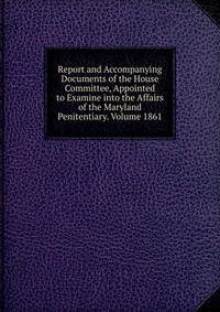 Report and Accompanying Documents of the House Committee, Appointed to Examine into the Affairs of the Maryland Penitentiary. Volume 1861