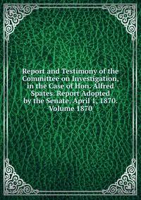 Report and Testimony of the Committee on Investigation, in the Case of Hon. Alfred Spates. Report Adopted by the Senate, April 1, 1870. Volume 1870