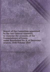 Report of the Committee appointed by the last General Assembly, to examine the accounts of the Commissioner of Loans, under Resolution No. 8, of December session, 1840 Volume 1849